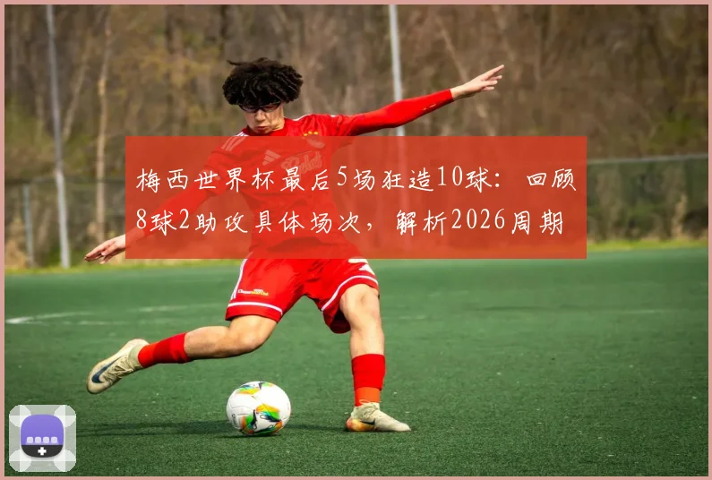 梅西世界杯最后5场狂造10球：回顾8球2助攻具体场次，解析2026周期传奇数据表现