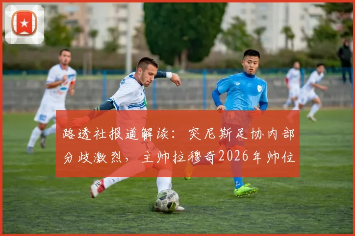 路透社报道解读:突尼斯足协内部分歧激烈,主帅拉穆奇2026年帅位悬疑详解