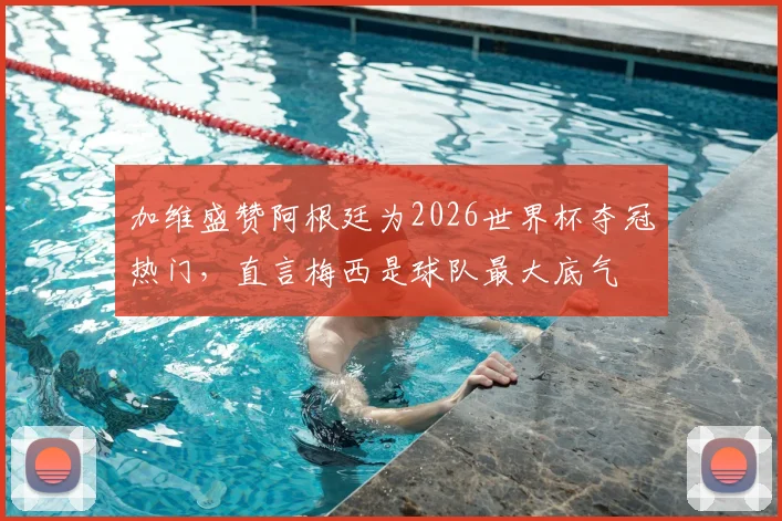 加维盛赞阿根廷为2026世界杯夺冠热门,直言梅西是球队最大底气
