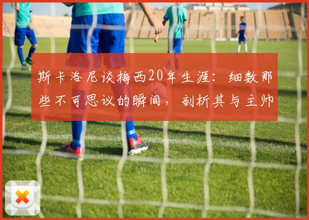 斯卡洛尼谈梅西20年生涯:细数那些不可思议的瞬间,剖析其与主帅斯卡洛尼的默契关系