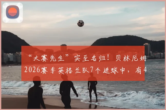 “大赛先生”实至名归！贝林厄姆2026赛季英格兰队7个进球中，有4个来自关键大赛