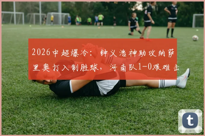 2026中超爆冷:钟义浩神助攻纳萨里奥打入制胜球,河南队1-0艰难击败深圳新鹏城全纪录