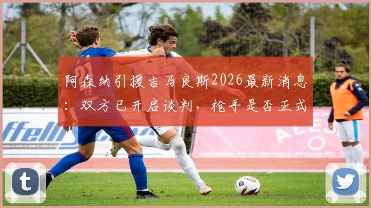 阿森纳引援吉马良斯2026最新消息：双方已开启谈判，枪手是否正式报价存疑