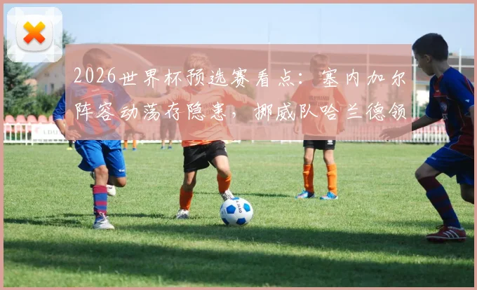 2026世界杯预选赛看点:塞内加尔阵容动荡存隐患,挪威队哈兰德领衔冲击连胜