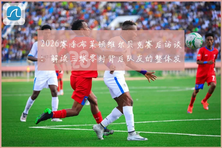 2026赛季布莱顿维尔贝克赛后访谈：解读三球零封背后队友的整体发挥与个人角色