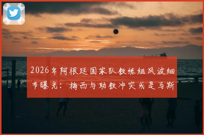 2026年阿根廷国家队教练组风波细节曝光：梅西与助教冲突或是马斯切拉诺离职导火索