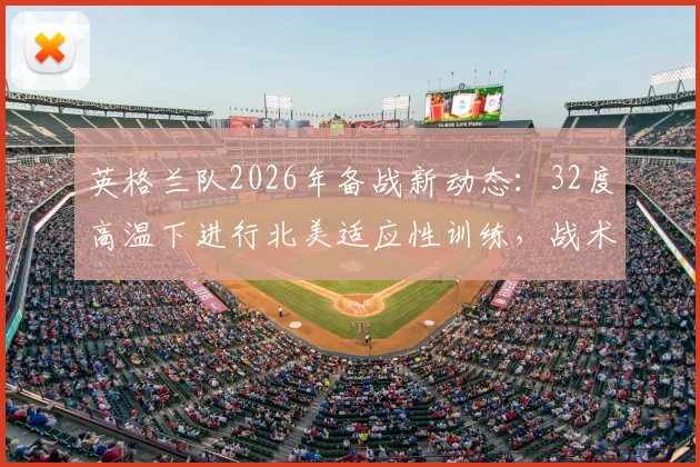 英格兰队2026年备战新动态：32度高温下进行北美适应性训练，战术调整应对气候挑战