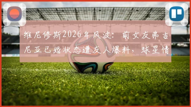 维尼修斯2026年风波:前女友弗吉尼亚已婚状态遭友人爆料,球星情感生活引球迷热议