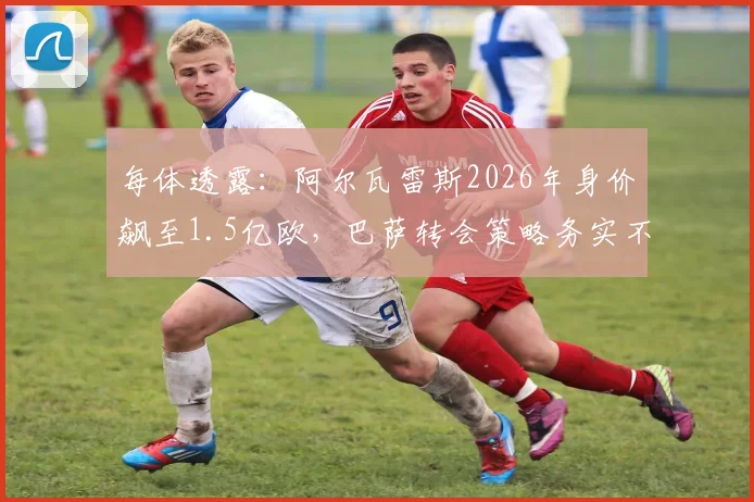 每体透露:阿尔瓦雷斯2026年身价飙至1.5亿欧,巴萨转会策略务实不跟风