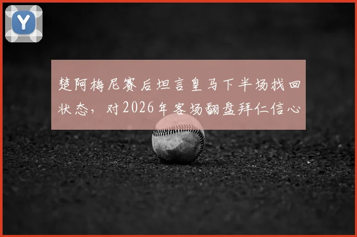 楚阿梅尼赛后坦言皇马下半场找回状态,对2026年客场翻盘拜仁信心十足,慕尼黑之战或成经典