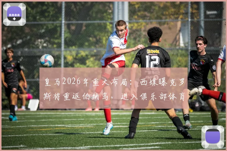 皇马2026年重大布局:西媒曝克罗斯将重返伯纳乌,进入俱乐部体育部门任职