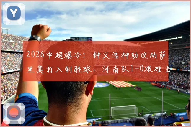 2026中超爆冷：钟义浩神助攻纳萨里奥打入制胜球，河南队1-0艰难击败深圳新鹏城全纪录